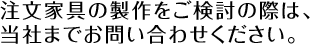 注文家具の製作をご検討の際は、当社までお問い合わせください。