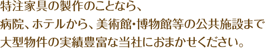 特注家具の製作のことなら、病院、ホテルから、美術館・博物館等の公共施設まで大型物件の実績豊富な当社におまかせください。